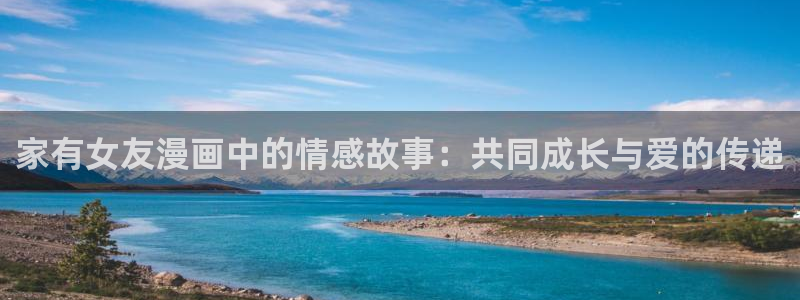 再漫画app下载：家有女友漫画中的情感故事：共同成长与爱的传递